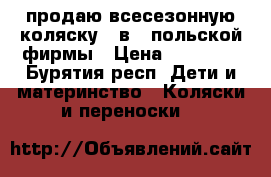 продаю всесезонную коляску 3 в 1 польской фирмы › Цена ­ 15 000 - Бурятия респ. Дети и материнство » Коляски и переноски   